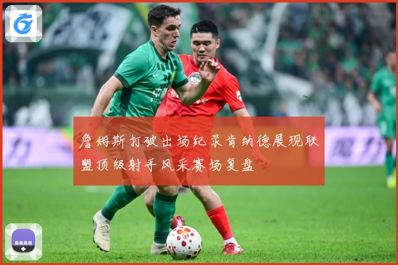 詹姆斯打破出场纪录肯纳德展现联盟顶级射手风采赛场复盘