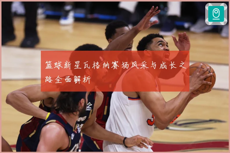 篮球新星瓦格纳赛场风采与成长之路全面解析