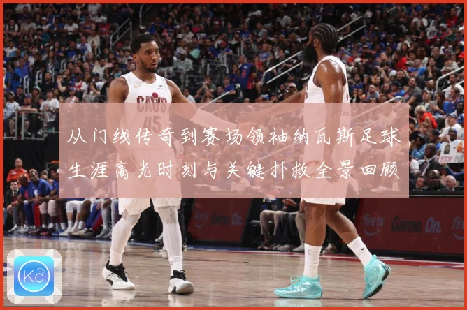 从门线传奇到赛场领袖纳瓦斯足球生涯高光时刻与关键扑救全景回顾