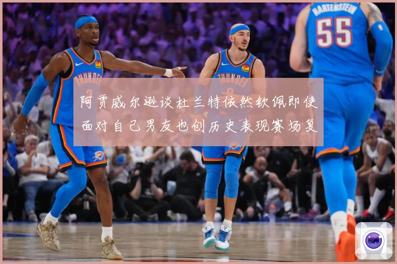 阿贾威尔逊谈杜兰特依然钦佩即使面对自己男友也创历史表现赛场复盘