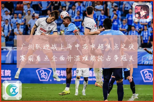 广州队迎战上海申花中超焦点之夜赛前看点全面升温谁能抢占争冠关键先机