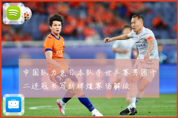 中国队力克日本队夺世乒赛男团十二连冠书写新辉煌赛场解读