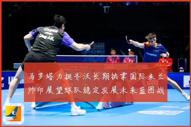 马罗塔力挺齐沃长期执掌国际米兰帅印展望球队稳定发展未来蓝图战术观察