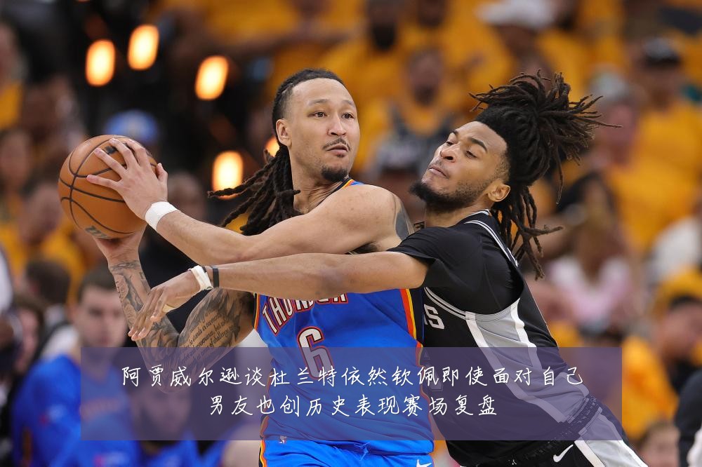 阿贾威尔逊谈杜兰特依然钦佩即使面对自己男友也创历史表现赛场复盘