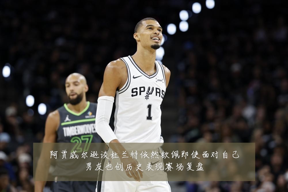 阿贾威尔逊谈杜兰特依然钦佩即使面对自己男友也创历史表现赛场复盘